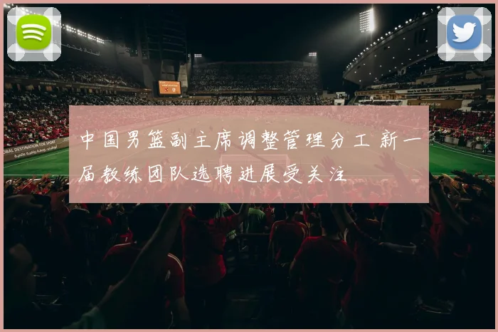 中国男篮副主席调整管理分工 新一届教练团队选聘进展受关注