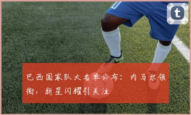 巴西国家队大名单公布：内马尔领衔，新星闪耀引关注