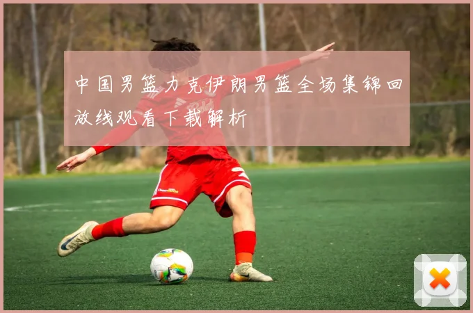 中国男篮力克伊朗男篮全场集锦回放线观看下载解析