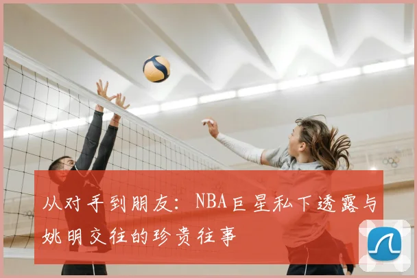 从对手到朋友：NBA巨星私下透露与姚明交往的珍贵往事