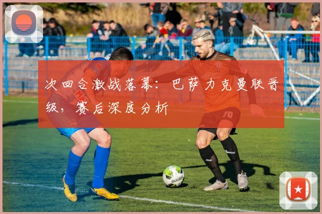 次回合激战落幕:巴萨力克曼联晋级,赛后深度分析