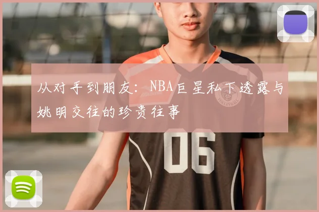 从对手到朋友：NBA巨星私下透露与姚明交往的珍贵往事