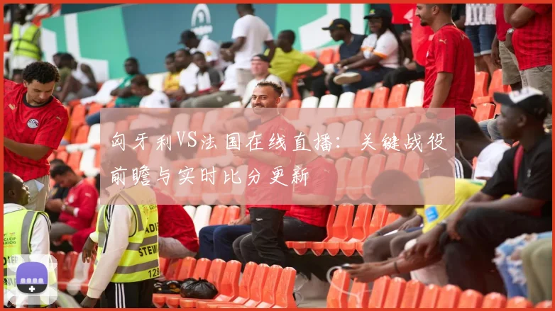 匈牙利VS法国在线直播：关键战役前瞻与实时比分更新