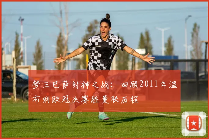 梦三巴萨封神之战:回顾2011年温布利欧冠决赛胜曼联历程