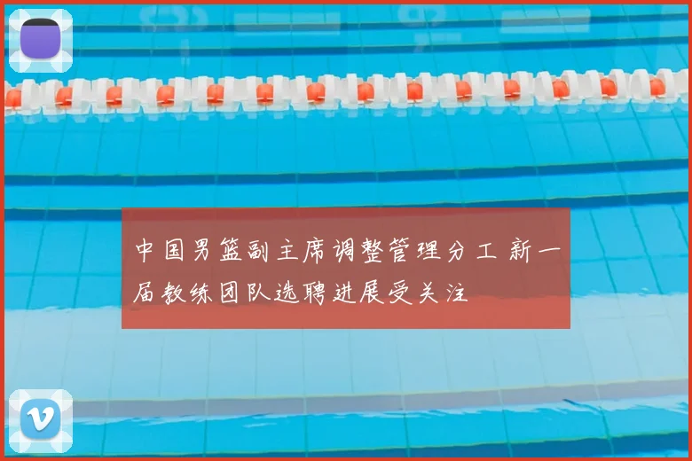 中国男篮副主席调整管理分工 新一届教练团队选聘进展受关注