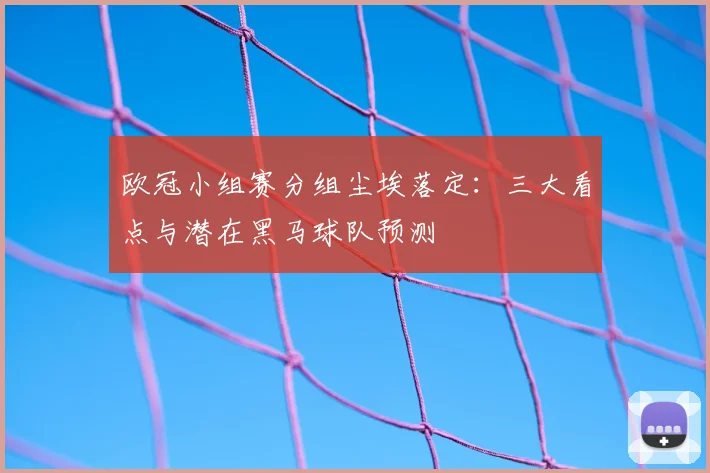欧冠小组赛分组尘埃落定：三大看点与潜在黑马球队预测