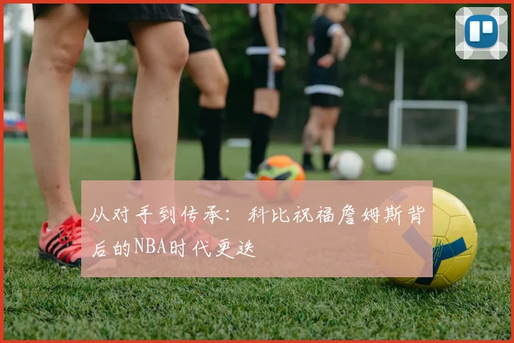 从对手到传承：科比祝福詹姆斯背后的NBA时代更迭